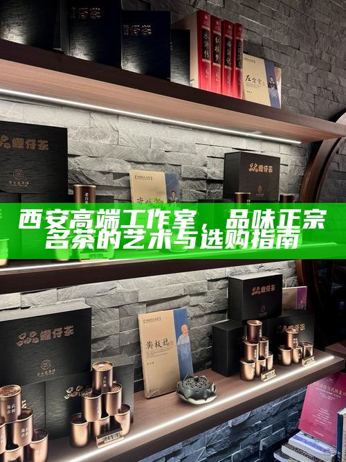 西安高端工作室,品味正宗名茶的艺术与选购指南